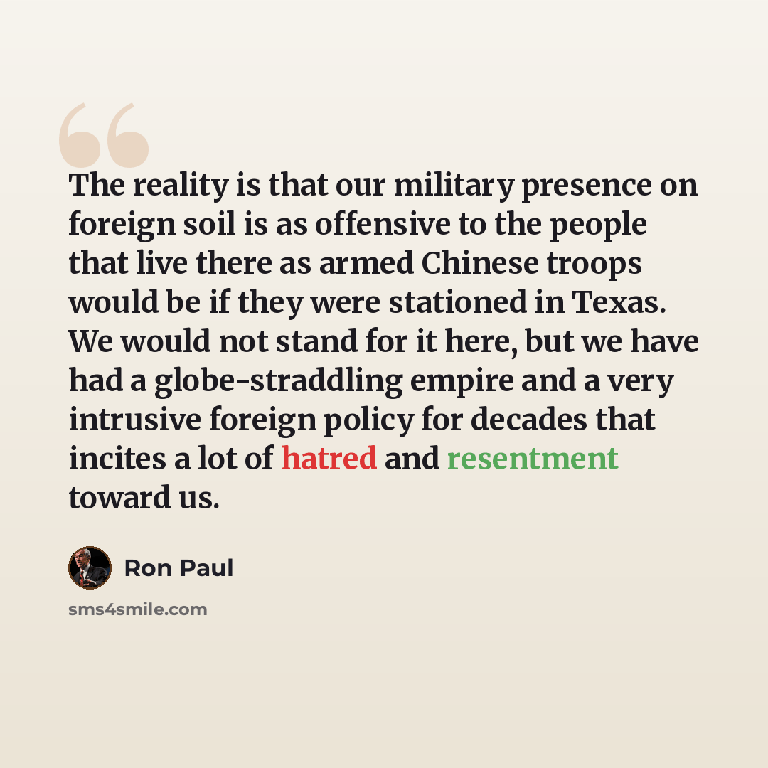 “The reality is that our military presence on foreign soil is as offensive to the people that live there as armed Chinese troops would be if they were stationed in Texas. We would not stand for it here, but we have had a globe-straddling empire and a very intrusive foreign policy for decades that…” quote by Ron Paul