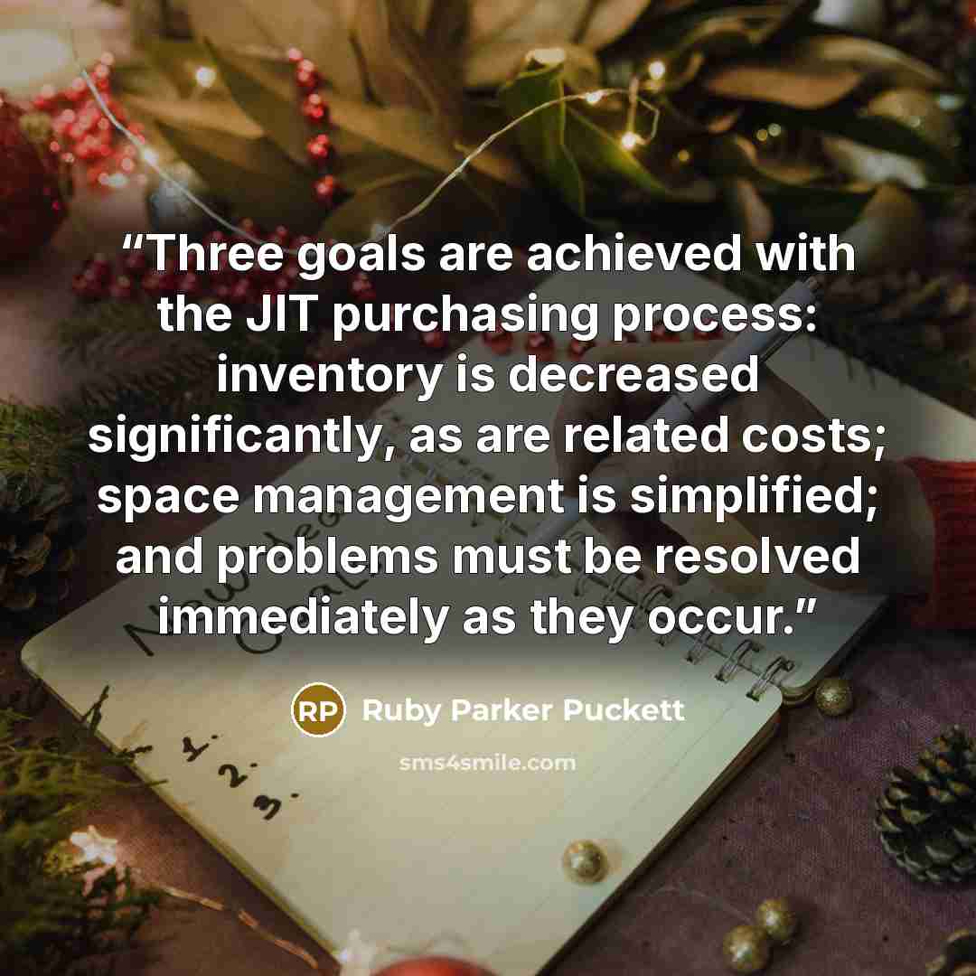 “Three goals are achieved with the JIT purchasing process: inventory is decreased significantly, as are related costs; space management is simplified; and problems must be resolved immediately as they occur.” quote by Ruby Parker Puckett