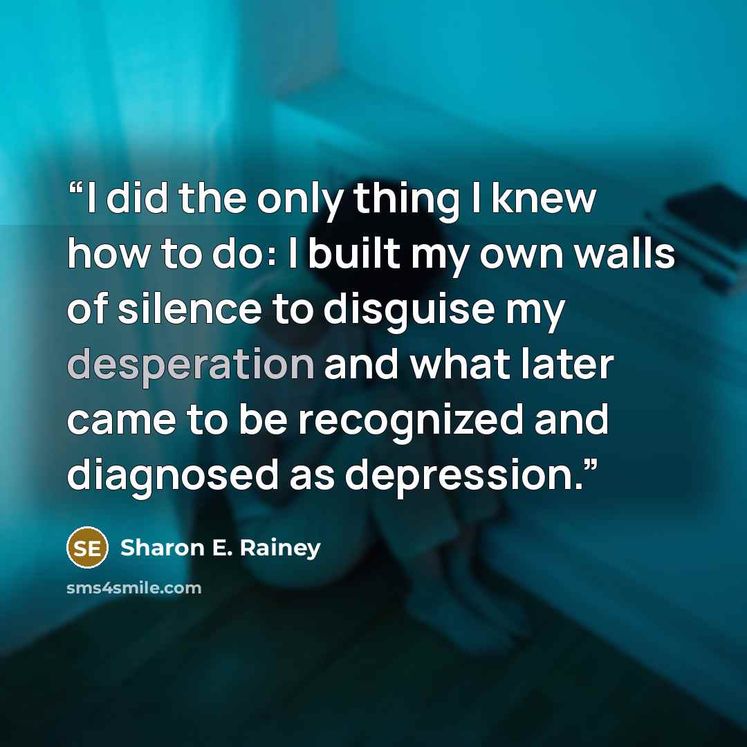 “I did the only thing I knew how to do: I built my own walls of silence to disguise my desperation and what later came to be recognized and diagnosed as depression.” quote by Sharon E. Rainey