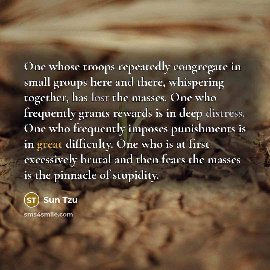 “One whose troops repeatedly congregate in small groups here and there, whispering together, has lost the masses. One who frequently grants rewards is in deep distress. One who frequently imposes punishments is in great difficulty. One who is at first excessively brutal and then fears the masses is…” quote by Sun Tzu