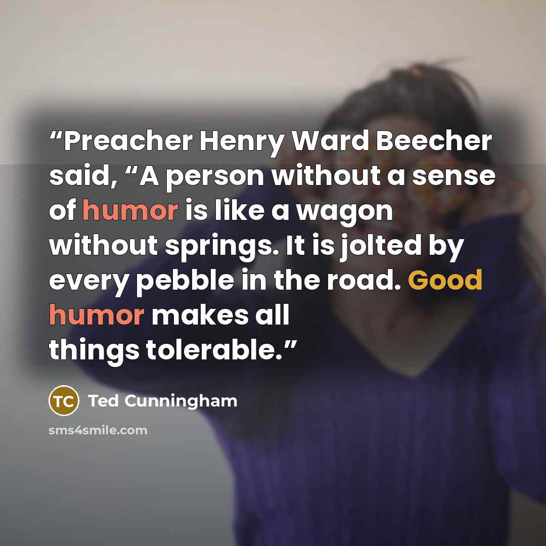 “Preacher Henry Ward Beecher said, “A person without a sense of humor is like a wagon without springs. It is jolted by every pebble in the road. Good humor makes all things tolerable.” quote by Ted Cunningham