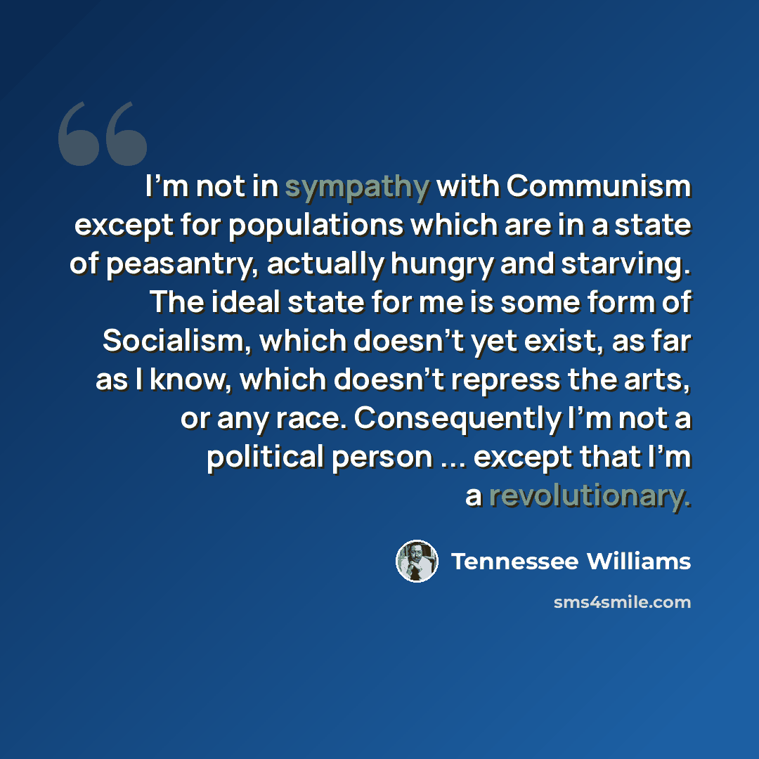 “I'm not in sympathy with Communism except for populations which are in a state of peasantry, actually hungry and starving. The ideal state for me is some form of Socialism, which doesn't yet exist, as far as I know, which doesn't repress the arts, or any race. Consequently I'm not a political…” quote by Tennessee Williams