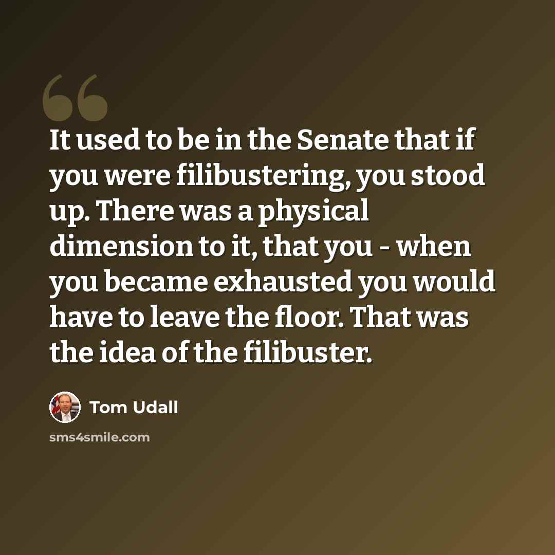 “It used to be in the Senate that if you were filibustering, you stood up. There was a physical dimension to it, that you - when you became exhausted you would have to leave the floor. That was the idea of the filibuster.” quote by Tom Udall