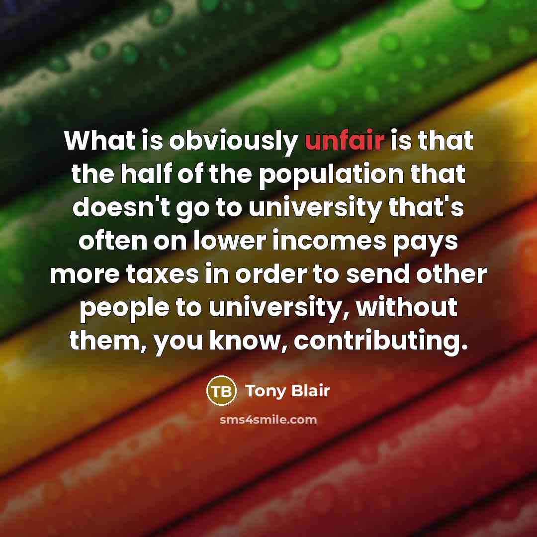 “What is obviously unfair is that the half of the population that doesn't go to university that's often on lower incomes pays more taxes in order to send other people to university, without them, you know, contributing.” quote by Tony Blair