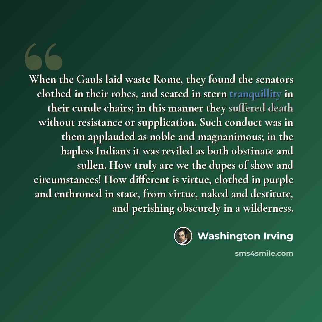 “When the Gauls laid waste Rome, they found the senators clothed in their robes, and seated in stern tranquillity in their curule chairs; in this manner they suffered death without resistance or supplication. Such conduct was in them applauded as noble and magnanimous; in the hapless Indians it was…” quote by Washington Irving