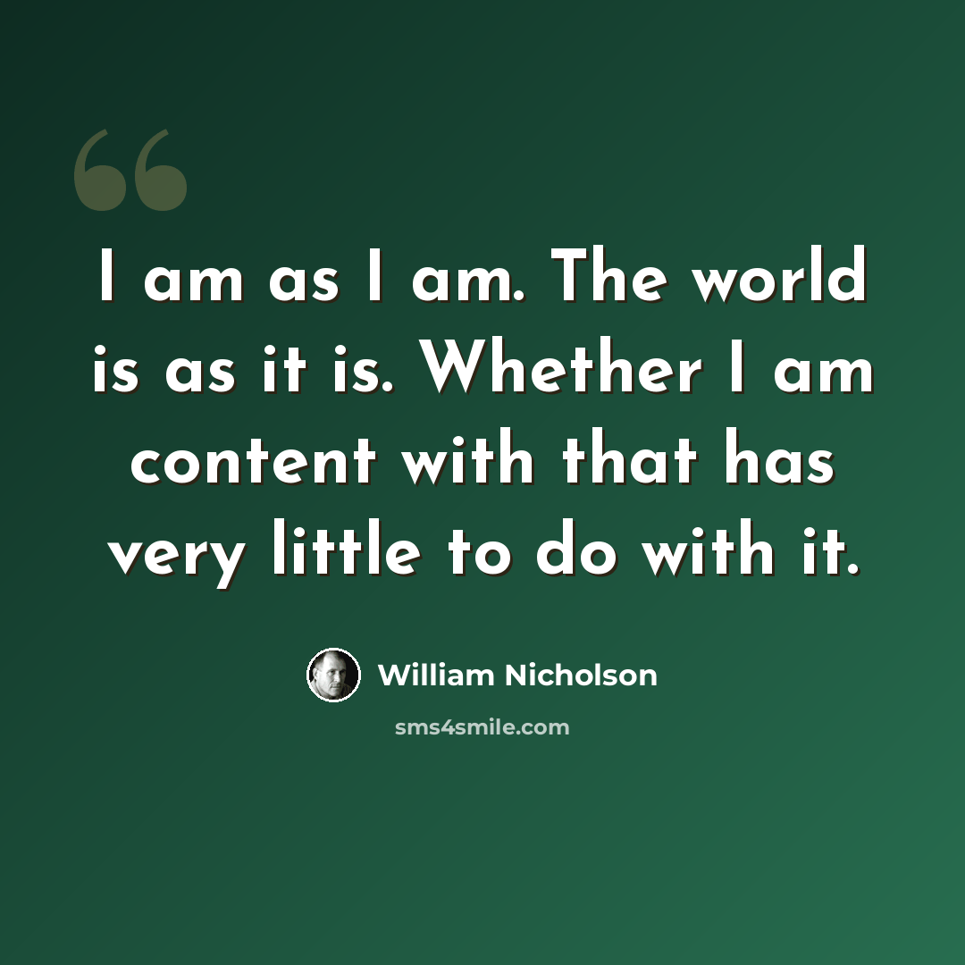 “I am as I am. The world is as it is. Whether I am content with that has very little to do with it.” quote by William Nicholson
