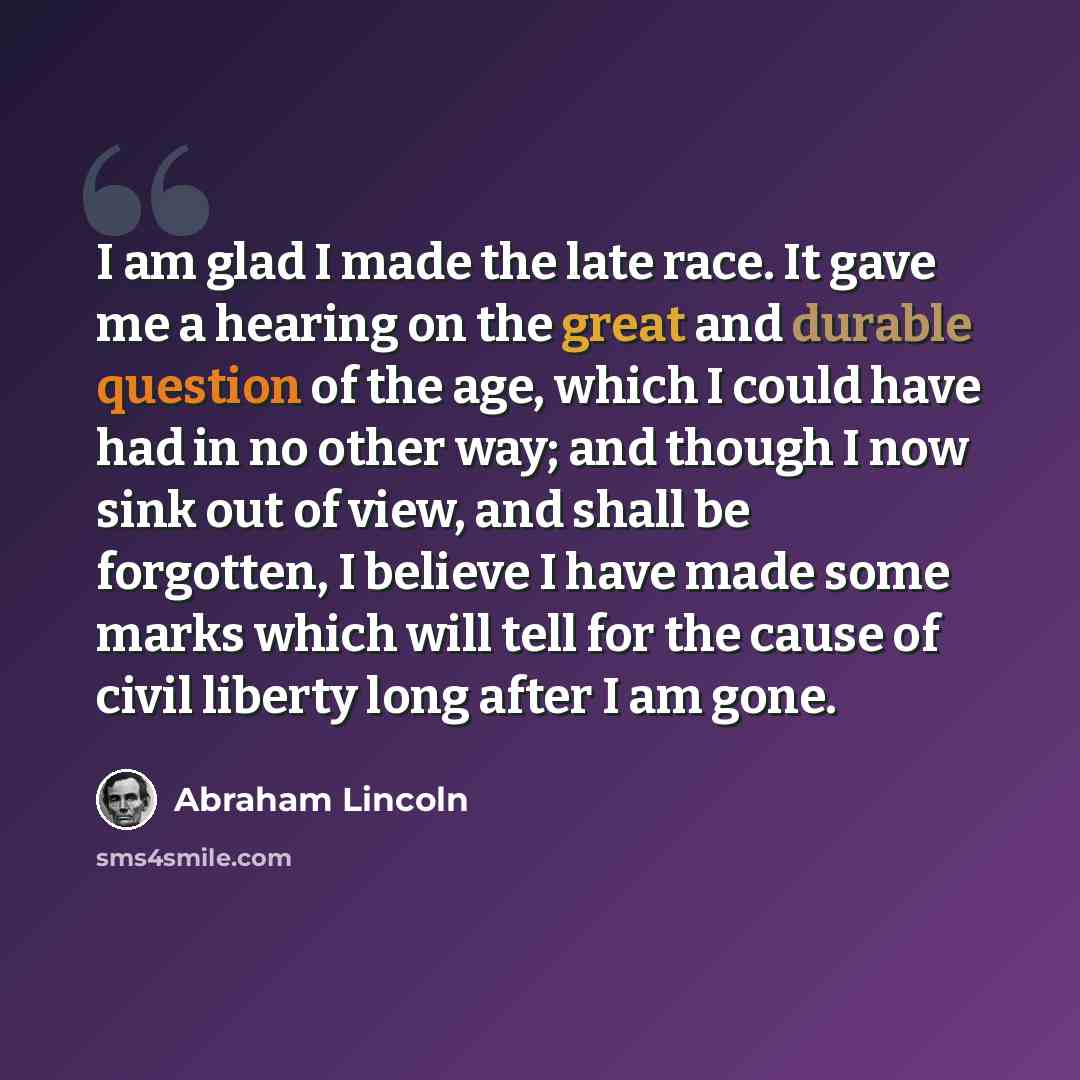 “I am glad I made the late race. It gave me a hearing on the great and durable question of the age, which I could have had in no other way; and though I now sink out of view, and shall be forgotten, I believe I have made some marks which will tell for the cause of civil liberty long after I am gone.” quote by Abraham Lincoln