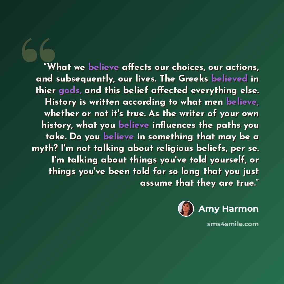 “What we believe affects our choices, our actions, and subsequently, our lives. The Greeks believed in thier gods, and this belief affected everything else. History is written according to what men believe, whether or not it's true. As the writer of your own history, what you believe influences the…” quote by Amy Harmon