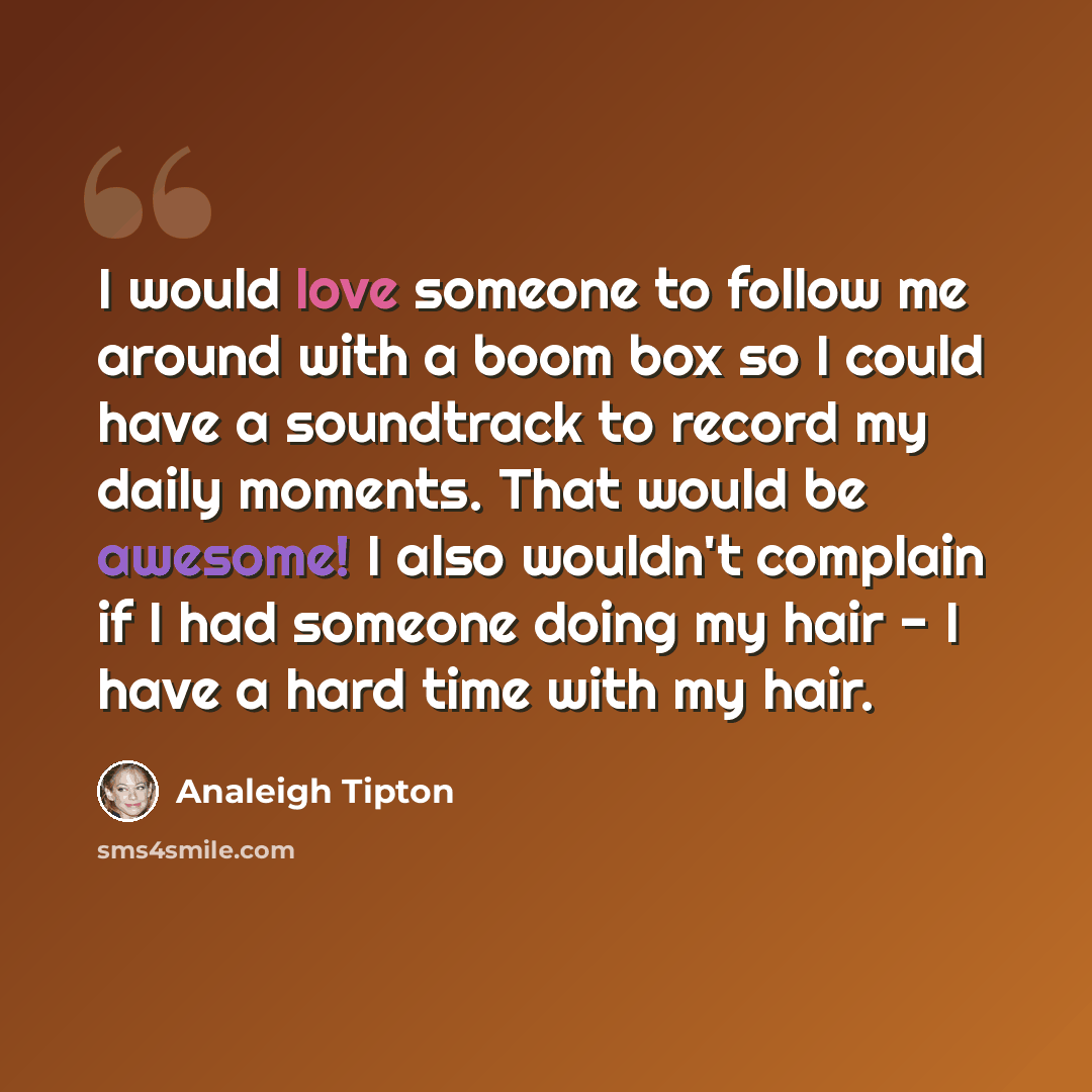 “I would love someone to follow me around with a boom box so I could have a soundtrack to record my daily moments. That would be awesome! I also wouldn't complain if I had someone doing my hair - I have a hard time with my hair.” quote by Analeigh Tipton