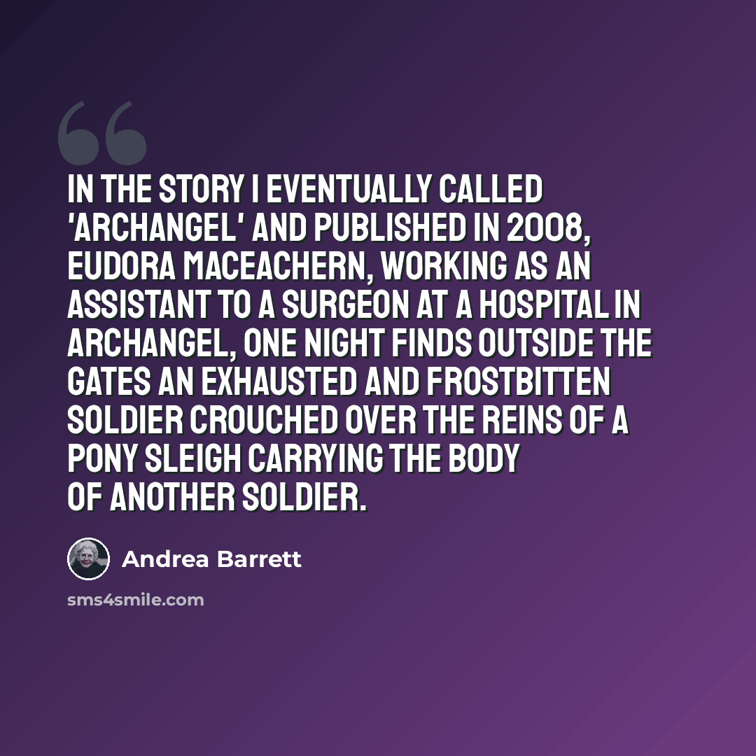 “In the story I eventually called 'Archangel' and published in 2008, Eudora MacEachern, working as an assistant to a surgeon at a hospital in Archangel, one night finds outside the gates an exhausted and frostbitten soldier crouched over the reins of a pony sleigh carrying the body of another…” quote by Andrea Barrett