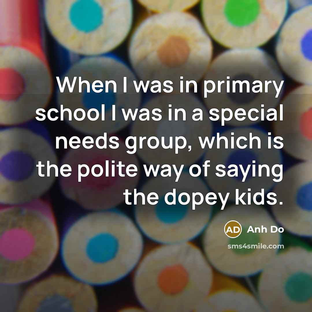 “When I was in primary school I was in a special needs group, which is the polite way of saying the dopey kids.” quote by Anh Do