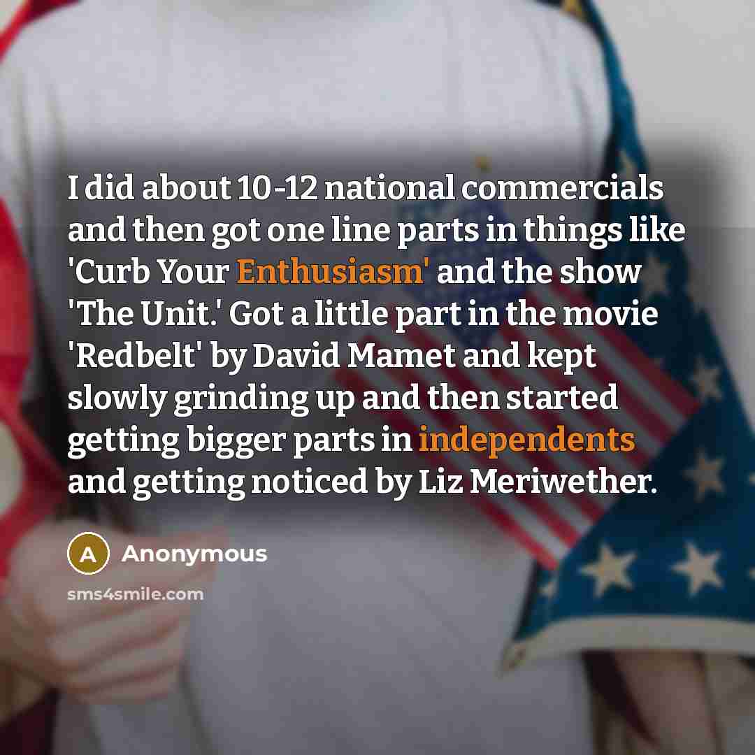 “I did about 10-12 national commercials and then got one line parts in things like 'Curb Your Enthusiasm' and the show 'The Unit.' Got a little part in the movie 'Redbelt' by David Mamet and kept slowly grinding up and then started getting bigger parts in independents and getting noticed by Liz…” quote by Anonymous