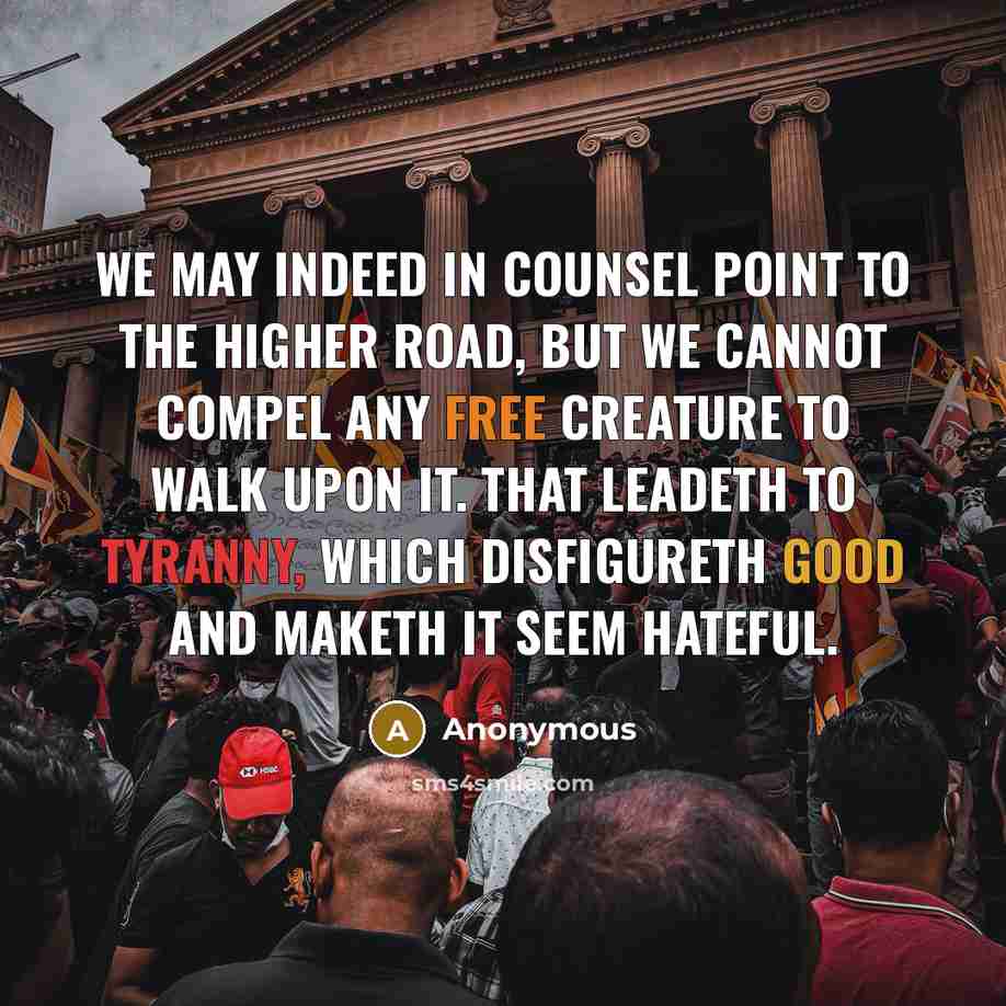 “We may indeed in counsel point to the higher road, but we cannot compel any free creature to walk upon it. That leadeth to tyranny, which disfigureth good and maketh it seem hateful.” quote by Anonymous