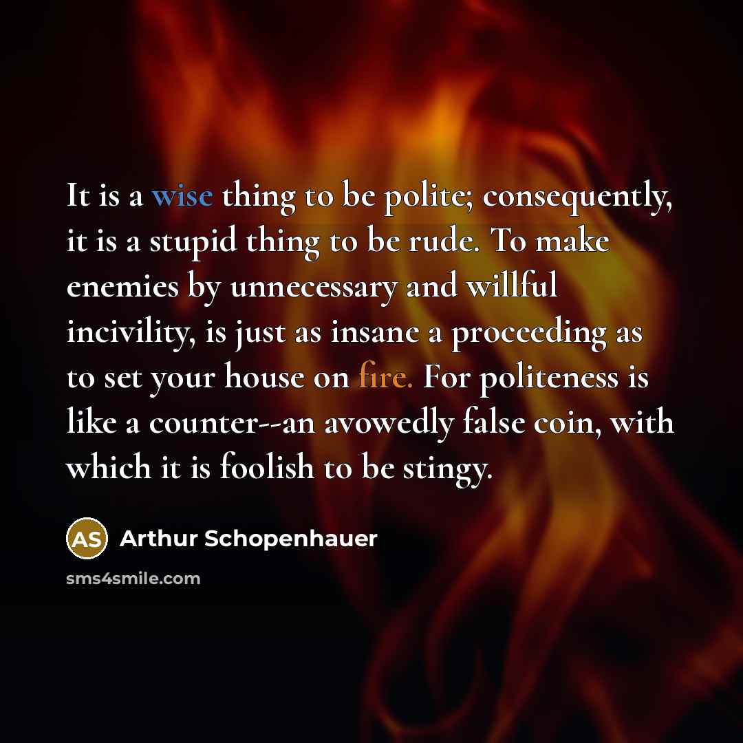 “It is a wise thing to be polite; consequently, it is a stupid thing to be rude. To make enemies by unnecessary and willful incivility, is just as insane a proceeding as to set your house on fire. For politeness is like a counter--an avowedly false coin, with which it is foolish to be stingy.” quote by Arthur Schopenhauer