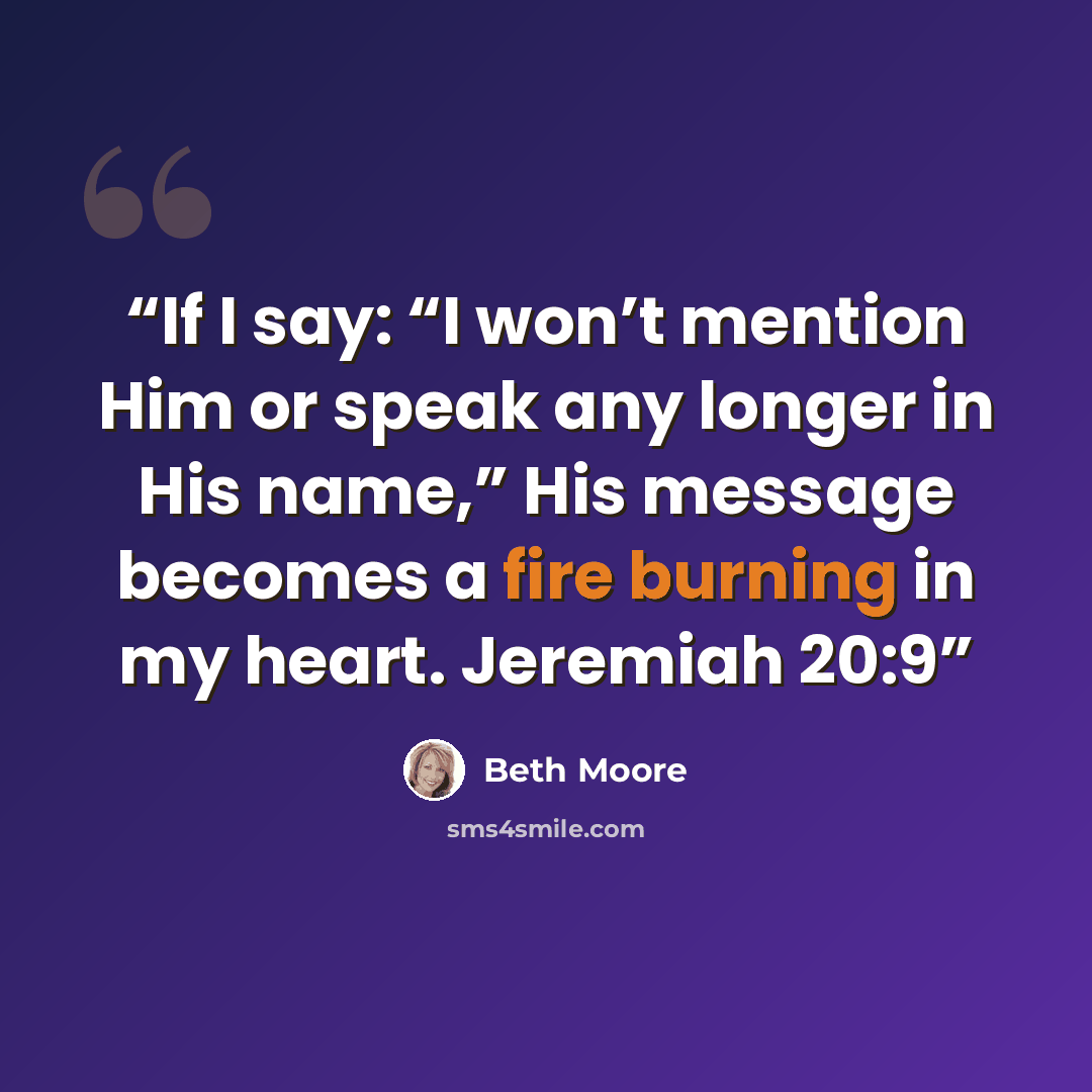“If I say: “I won’t mention Him or speak any longer in His name,” His message becomes a fire burning in my heart. Jeremiah 20:9” quote by Beth Moore