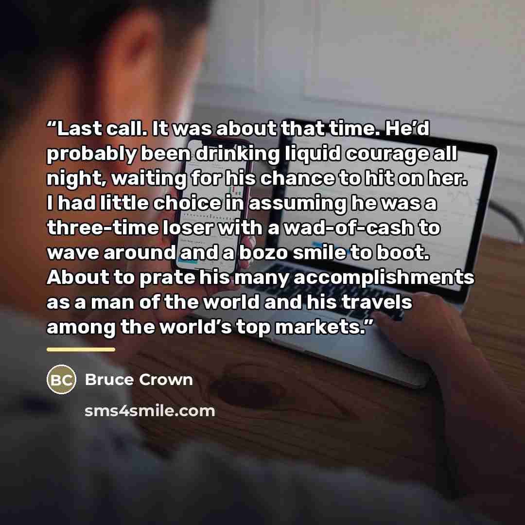 “Last call. It was about that time. He’d probably been drinking liquid courage all night, waiting for his chance to hit on her. I had little choice in assuming he was a three-time loser with a wad-of-cash to wave around and a bozo smile to boot. About to prate his many accomplishments as a man of…” quote by Bruce Crown