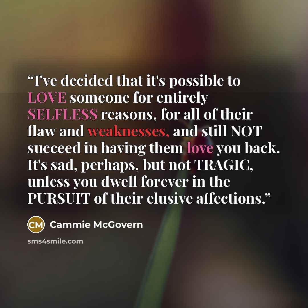 “I've decided that it's possible to LOVE someone for entirely SELFLESS reasons, for all of their flaw and weaknesses, and still NOT succeed in having them love you back. It's sad, perhaps, but not TRAGIC, unless you dwell forever in the PURSUIT of their elusive affections.” quote by Cammie McGovern