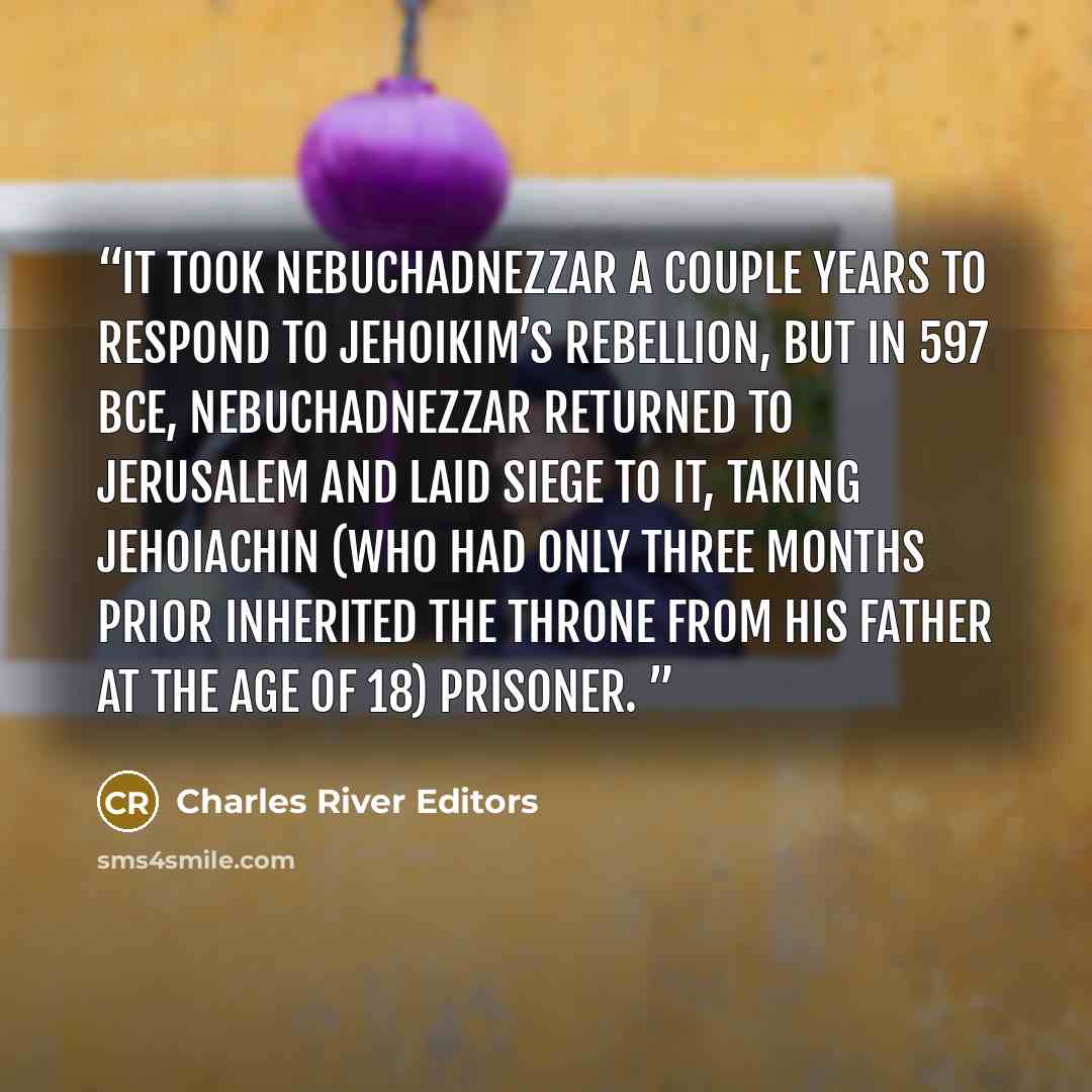 “It took Nebuchadnezzar a couple years to respond to Jehoikim’s rebellion, but in 597 BCE, Nebuchadnezzar returned to Jerusalem and laid siege to it, taking Jehoiachin (who had only three months prior inherited the throne from his father at the age of 18) prisoner.” quote by Charles River Editors