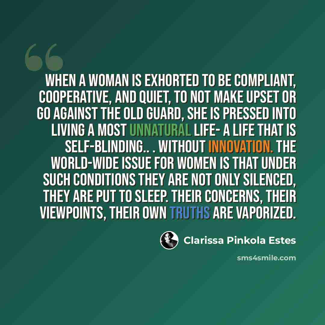 “When a woman is exhorted to be compliant, cooperative, and quiet, to not make upset or go against the old guard, she is pressed into living a most unnatural life- a life that is self-blinding.. . without innovation. The world-wide issue for women is that under such conditions they are not only…” quote by Clarissa Pinkola Estes