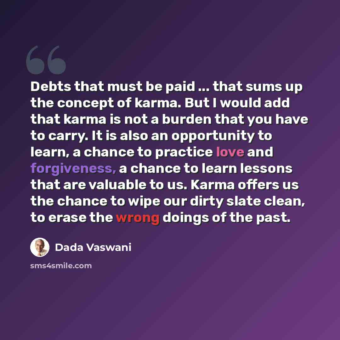 “Debts that must be paid ... that sums up the concept of karma. But I would add that karma is not a burden that you have to carry. It is also an opportunity to learn, a chance to practice love and forgiveness, a chance to learn lessons that are valuable to us. Karma offers us the chance to wipe our…” quote by Dada Vaswani