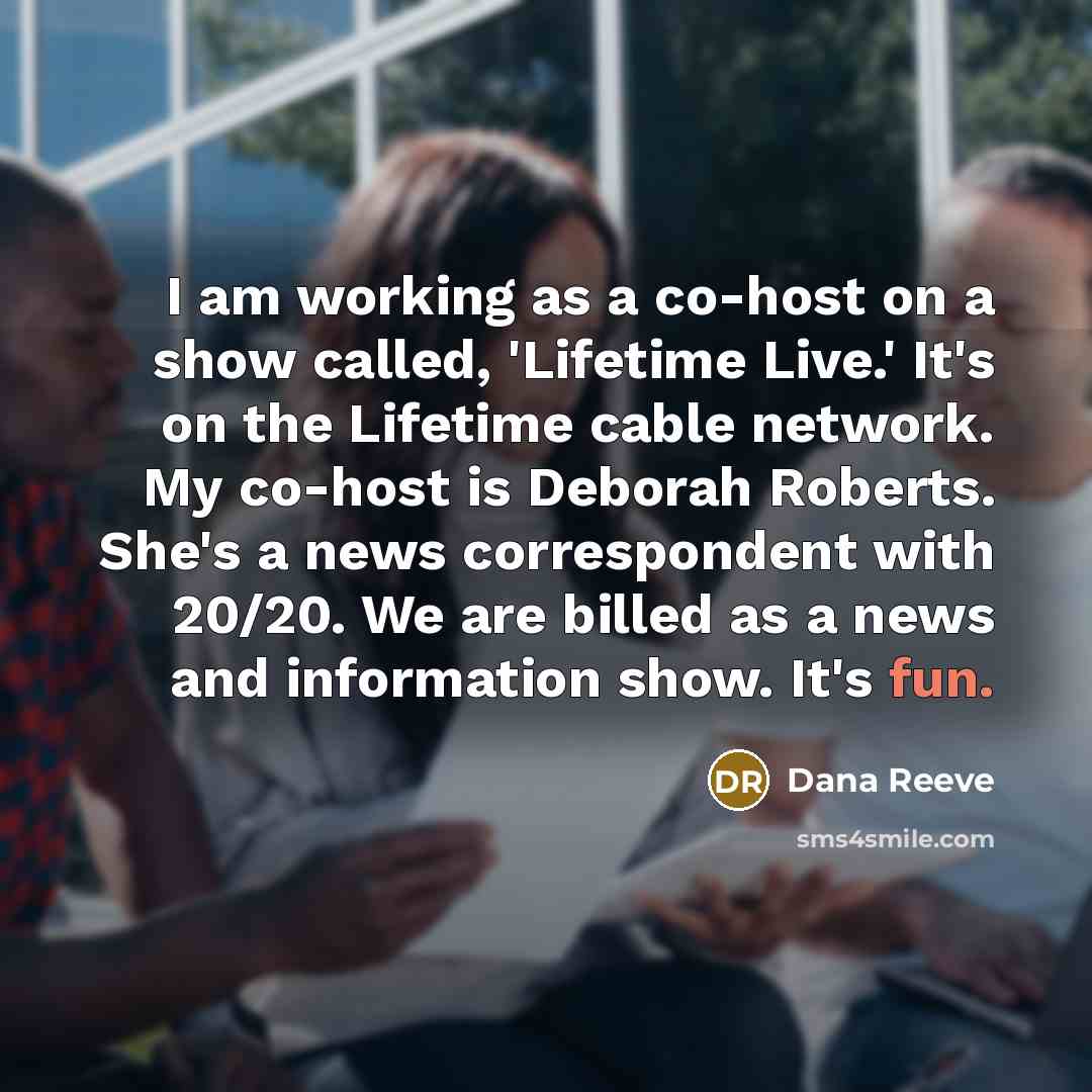 “I am working as a co-host on a show called, 'Lifetime Live.' It's on the Lifetime cable network. My co-host is Deborah Roberts. She's a news correspondent with 20/20. We are billed as a news and information show. It's fun.” quote by Dana Reeve