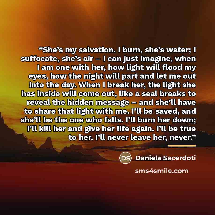 “She’s my salvation. I burn, she’s water; I suffocate, she’s air – I can just imagine, when I am one with her, how light will flood my eyes, how the night will part and let me out into the day. When I break her, the light she has inside will come out, like a seal breaks to reveal the hidden message…” quote by Daniela Sacerdoti