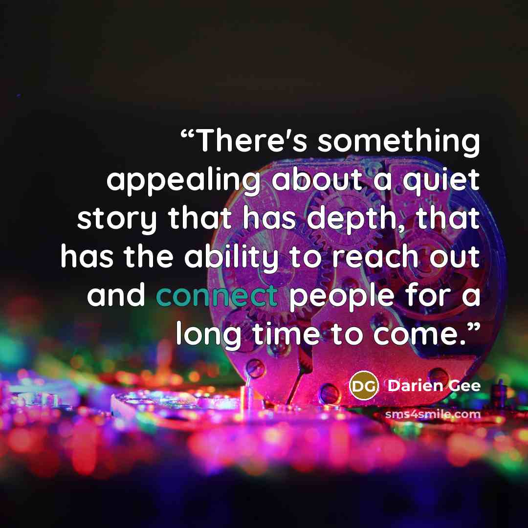 “There's something appealing about a quiet story that has depth, that has the ability to reach out and connect people for a long time to come.” quote by Darien Gee