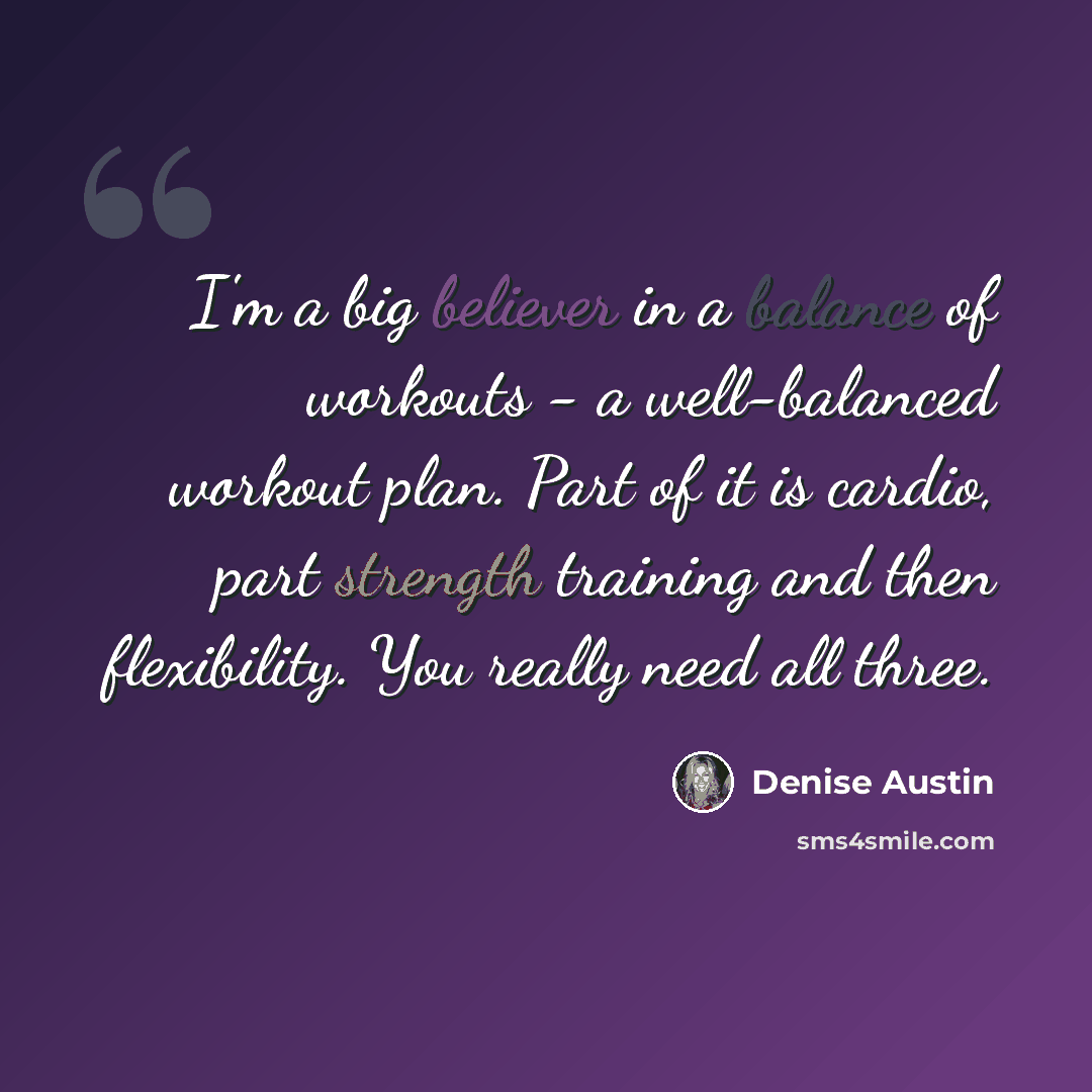 “I'm a big believer in a balance of workouts - a well-balanced workout plan. Part of it is cardio, part strength training and then flexibility. You really need all three.” quote by Denise Austin