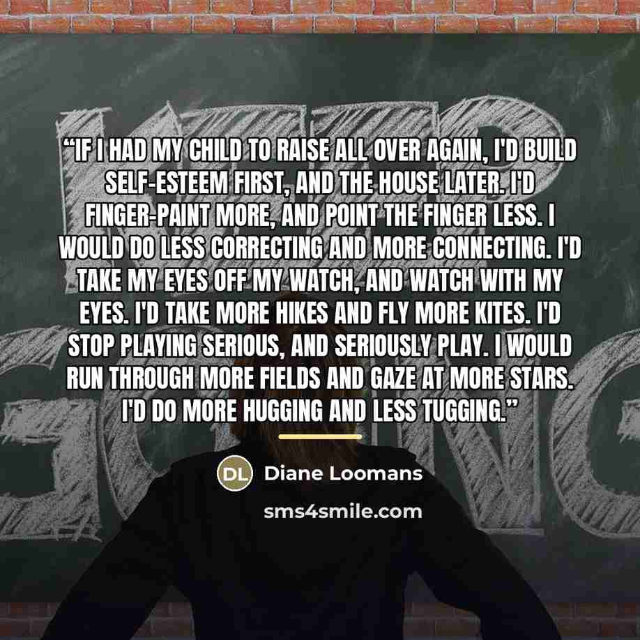 “If I had my child to raise all over again, I'd build self-esteem first, and the house later. I'd finger-paint more, and point the finger less. I would do less correcting and more connecting. I'd take my eyes off my watch, and watch with my eyes. I'd take more hikes and fly more kites. I'd stop…” quote by Anonymous