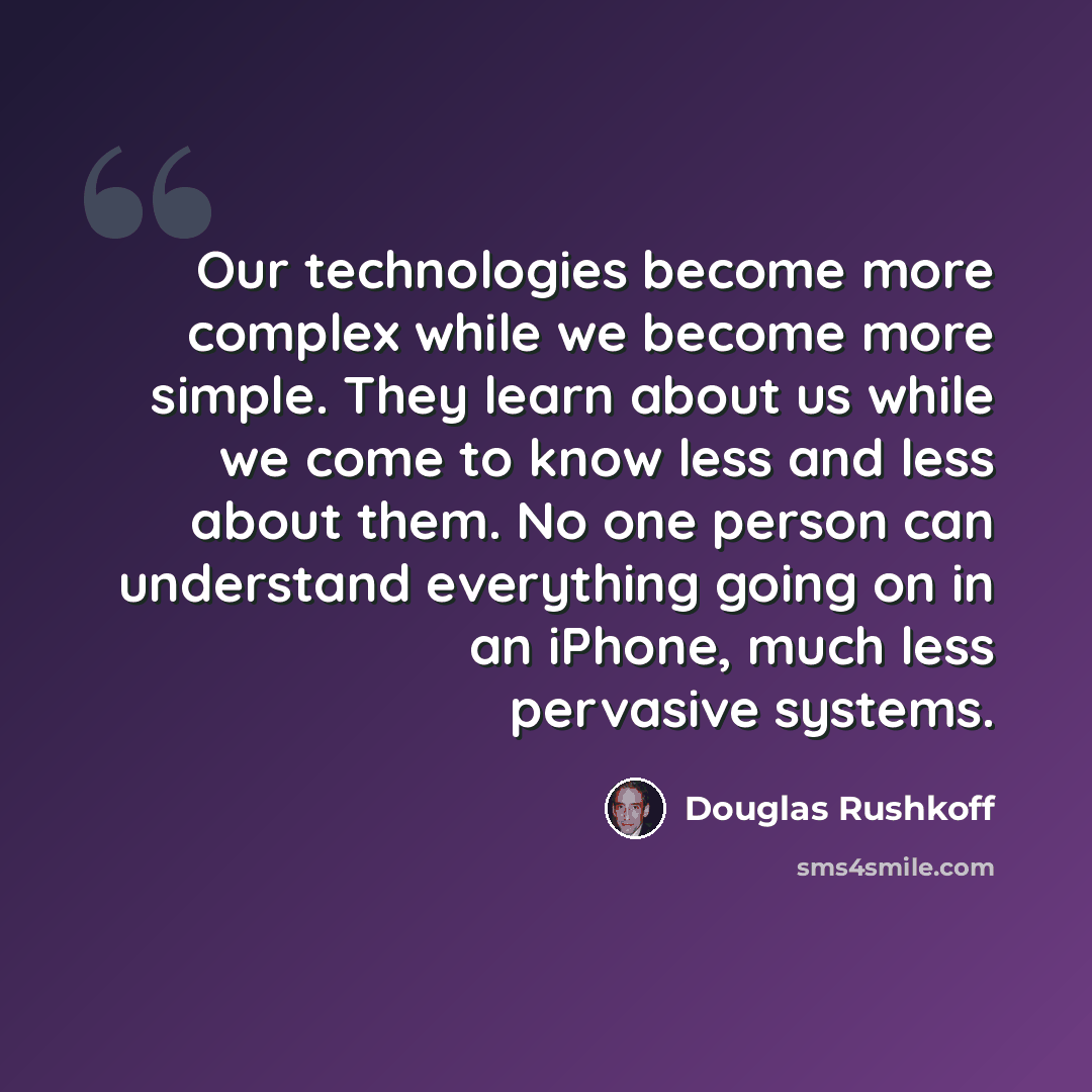 “Our technologies become more complex while we become more simple. They learn about us while we come to know less and less about them. No one person can understand everything going on in an iPhone, much less pervasive systems.” quote by Douglas Rushkoff