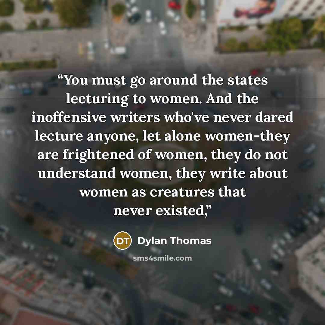 “You must go around the states lecturing to women. And the inoffensive writers who've never dared lecture anyone, let alone women-they are frightened of women, they do not understand women, they write about women as creatures that never existed,” quote by Dylan Thomas