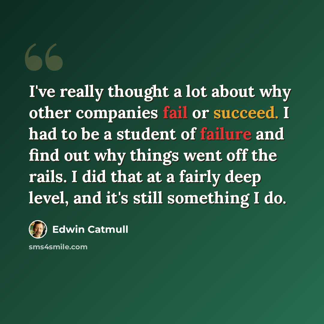 “I've really thought a lot about why other companies fail or succeed. I had to be a student of failure and find out why things went off the rails. I did that at a fairly deep level, and it's still something I do.” quote by Edwin Catmull
