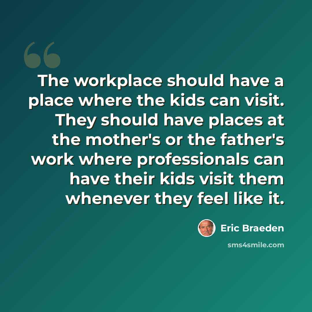 “The workplace should have a place where the kids can visit. They should have places at the mother's or the father's work where professionals can have their kids visit them whenever they feel like it.” quote by Eric Braeden