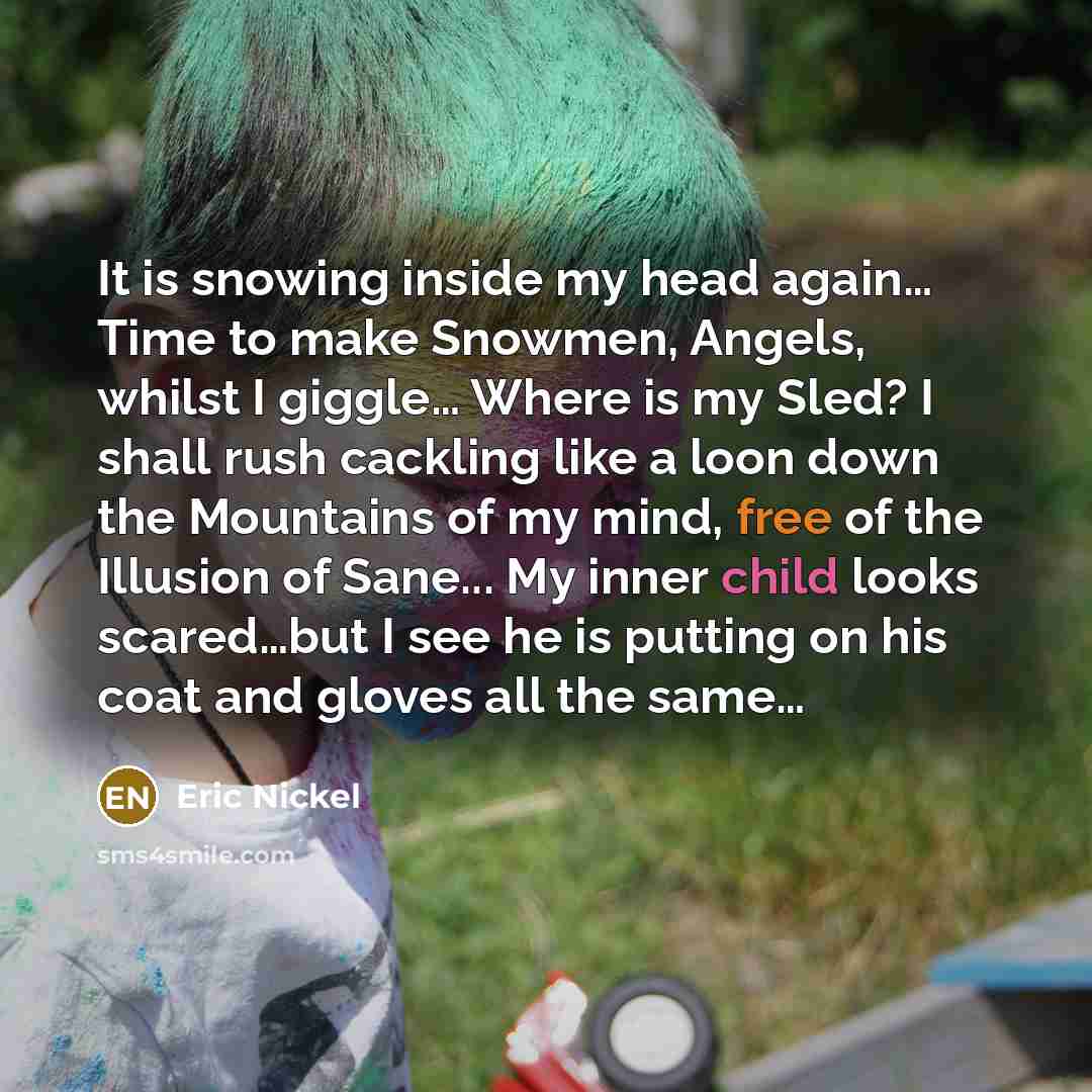 “It is snowing inside my head again… Time to make Snowmen, Angels, whilst I giggle… Where is my Sled? I shall rush cackling like a loon down the Mountains of my mind, free of the Illusion of Sane... My inner child looks scared…but I see he is putting on his coat and gloves all the same…” quote by Eric Nickel