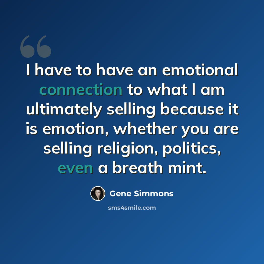 “I have to have an emotional connection to what I am ultimately selling because it is emotion, whether you are selling religion, politics, even a breath mint.” quote by Gene Simmons