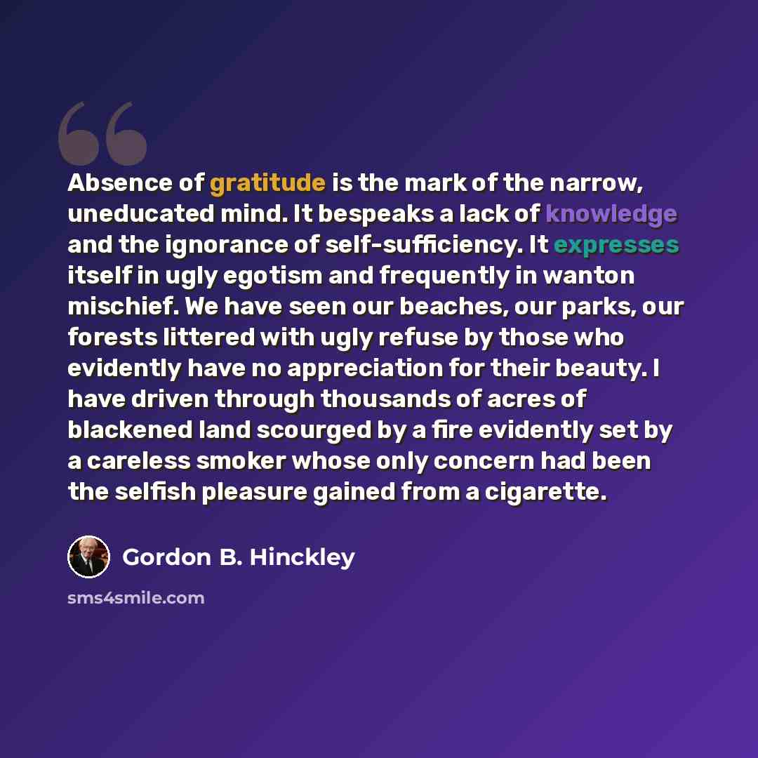 “Absence of gratitude is the mark of the narrow, uneducated mind. It bespeaks a lack of knowledge and the ignorance of self-sufficiency. It expresses itself in ugly egotism and frequently in wanton mischief. We have seen our beaches, our parks, our forests littered with ugly refuse by those who…” quote by Gordon B. Hinckley