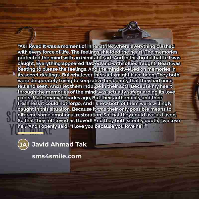 “As I loved It was a moment of inner strife, Where everything clashed with every force of life, The feelings shielded the heart, The memories protected the mind with an inimitable art, And in this brutal battle I was caught, Everything appeared flawed and with follies fraught, Heart was beating to…” quote by Javid Ahmad Tak