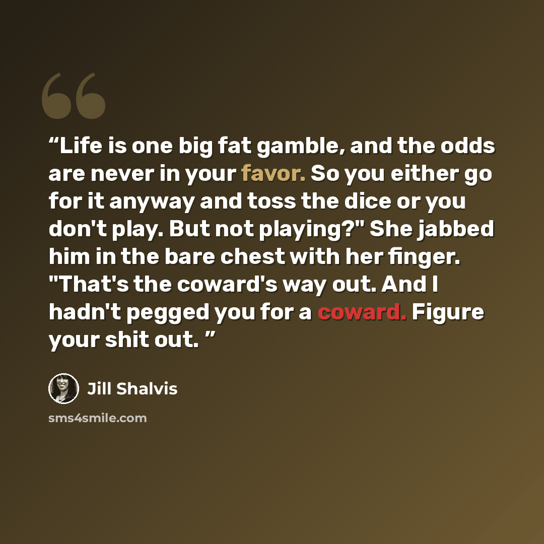 “Life is one big fat gamble, and the odds are never in your favor. So you either go for it anyway and toss the dice or you don't play. But not playing?" She jabbed him in the bare chest with her finger. "That's the coward's way out. And I hadn't pegged you for a coward. Figure your shit out.” quote by Jill Shalvis