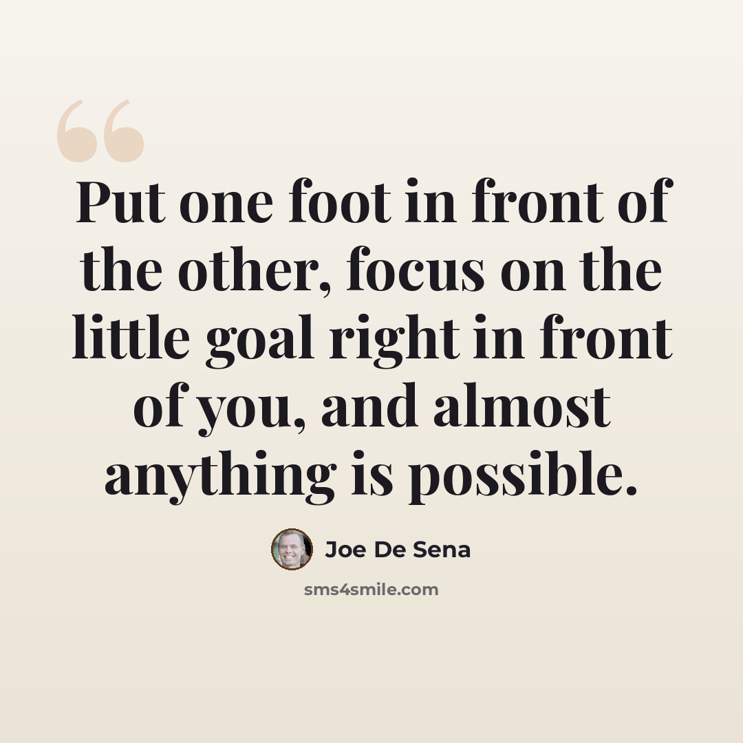 “Put one foot in front of the other, focus on the little goal right in front of you, and almost anything is possible.” quote by Joe De Sena