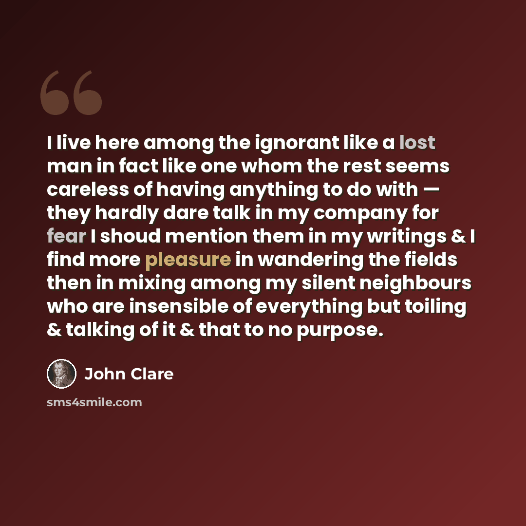 “I live here among the ignorant like a lost man in fact like one whom the rest seems careless of having anything to do with — they hardly dare talk in my company for fear I shoud mention them in my writings & I find more pleasure in wandering the fields then in mixing among my silent neighbours who…” quote by John Clare