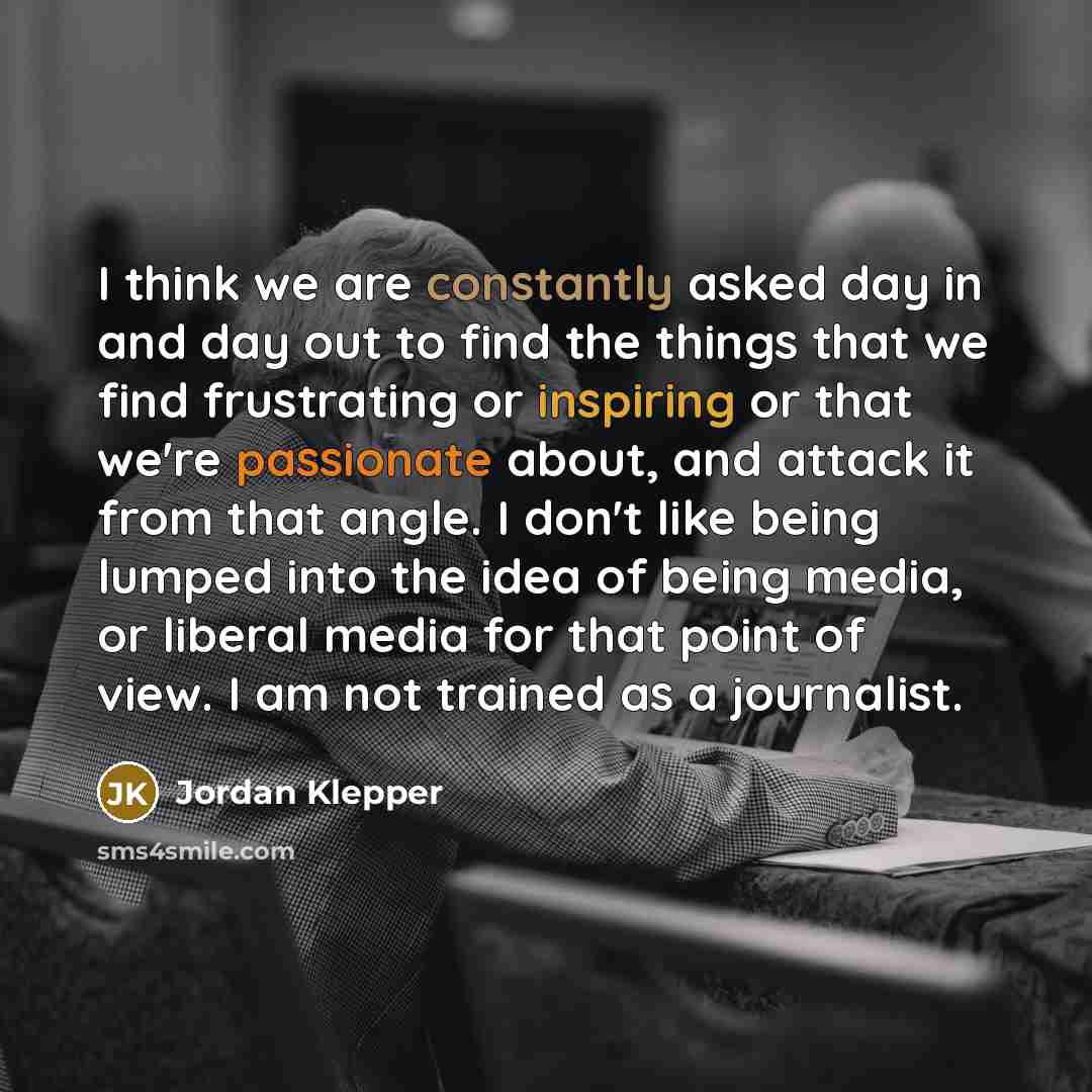 “I think we are constantly asked day in and day out to find the things that we find frustrating or inspiring or that we're passionate about, and attack it from that angle. I don't like being lumped into the idea of being media, or liberal media for that point of view. I am not trained as a…” quote by Jordan Klepper