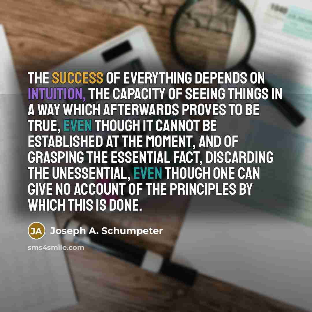 “The success of everything depends on intuition, the capacity of seeing things in a way which afterwards proves to be true, even though it cannot be established at the moment, and of grasping the essential fact, discarding the unessential, even though one can give no account of the principles by…” quote by Joseph A. Schumpeter