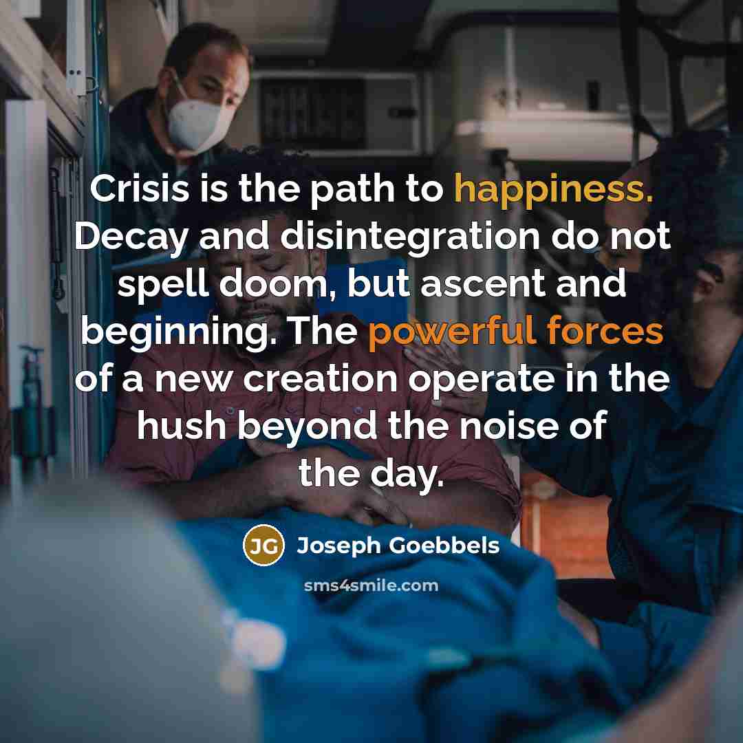 “Crisis is the path to happiness. Decay and disintegration do not spell doom, but ascent and beginning. The powerful forces of a new creation operate in the hush beyond the noise of the day.” quote by Joseph Goebbels