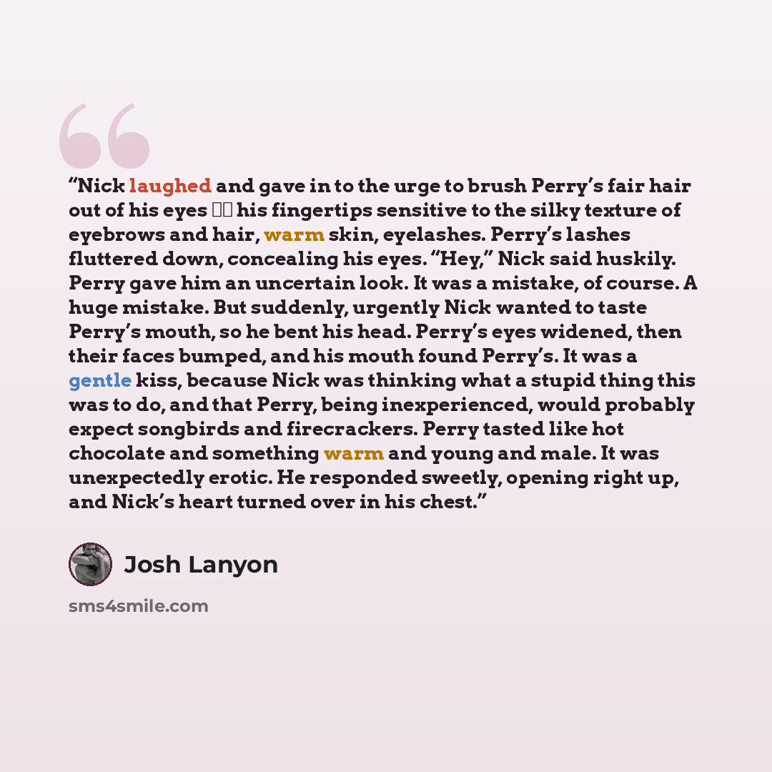 “Nick laughed and gave in to the urge to brush Perry’s fair hair out of his eyes ‑‑ his fingertips sensitive to the silky texture of eyebrows and hair, warm skin, eyelashes. Perry’s lashes fluttered down, concealing his eyes. “Hey,” Nick said huskily. Perry gave him an uncertain look. It was a…” quote by Josh Lanyon