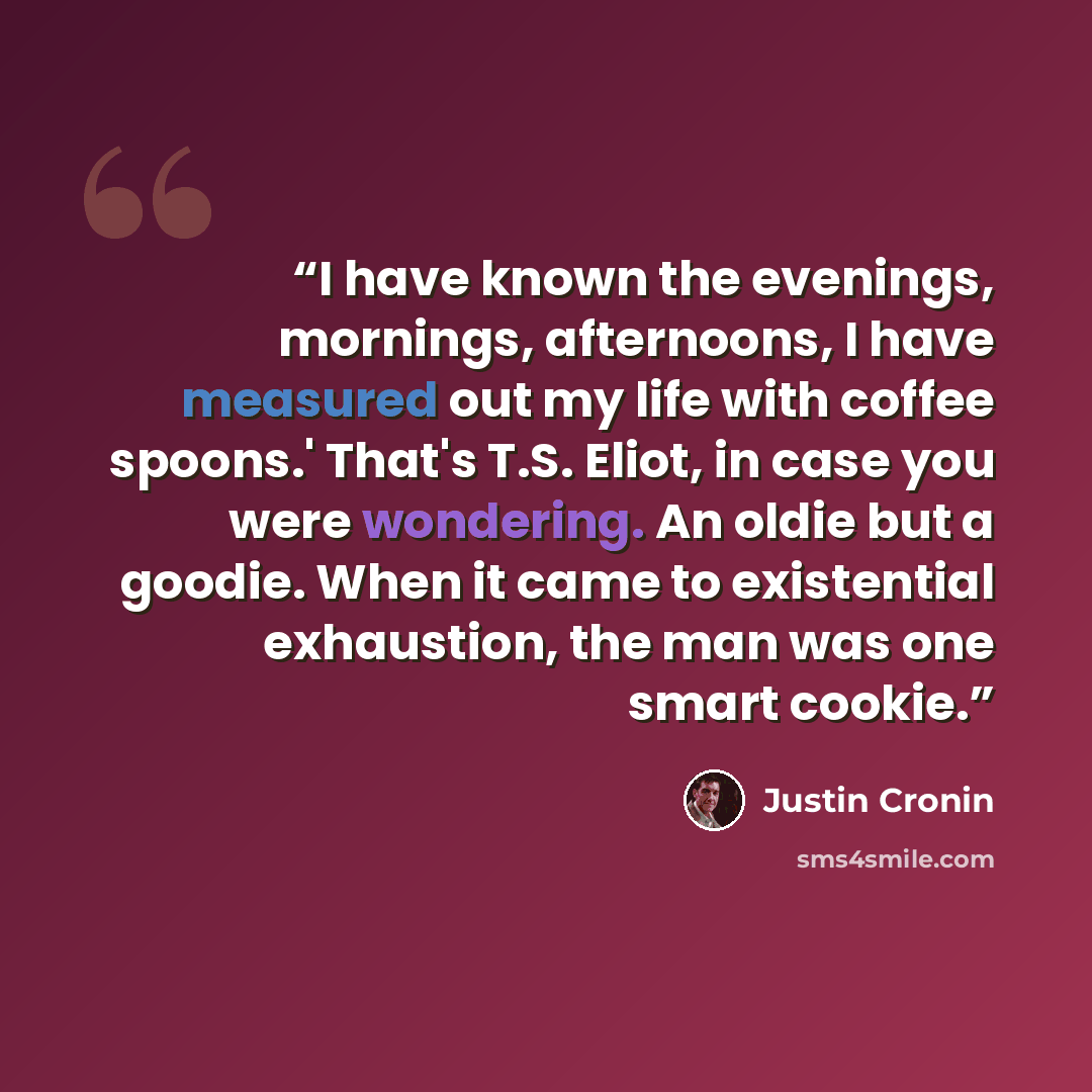 “I have known the evenings, mornings, afternoons, I have measured out my life with coffee spoons.' That's T.S. Eliot, in case you were wondering. An oldie but a goodie. When it came to existential exhaustion, the man was one smart cookie.” quote by Justin Cronin