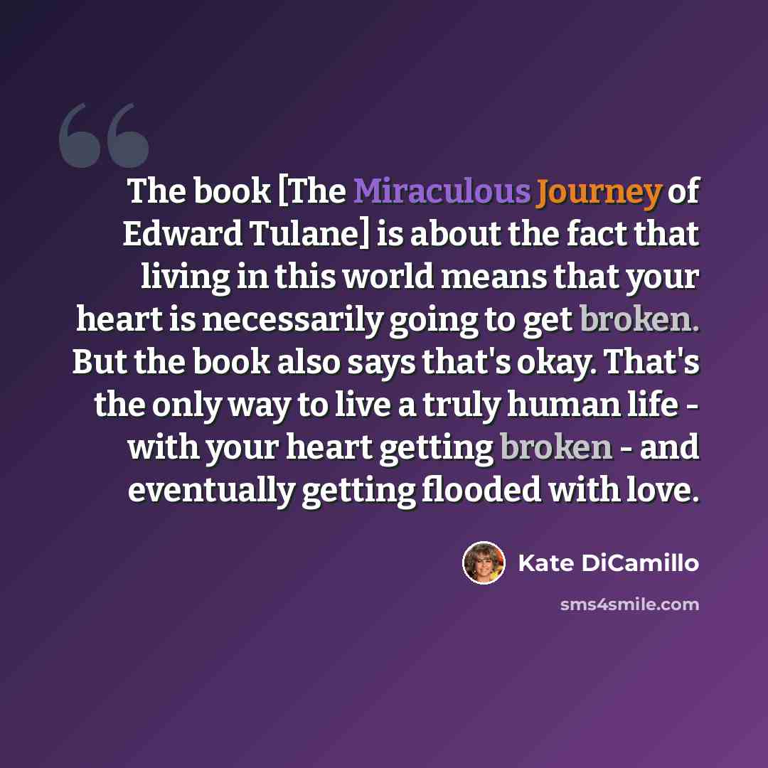 “The book [The Miraculous Journey of Edward Tulane] is about the fact that living in this world means that your heart is necessarily going to get broken. But the book also says that's okay. That's the only way to live a truly human life - with your heart getting broken - and eventually getting…” quote by Kate DiCamillo