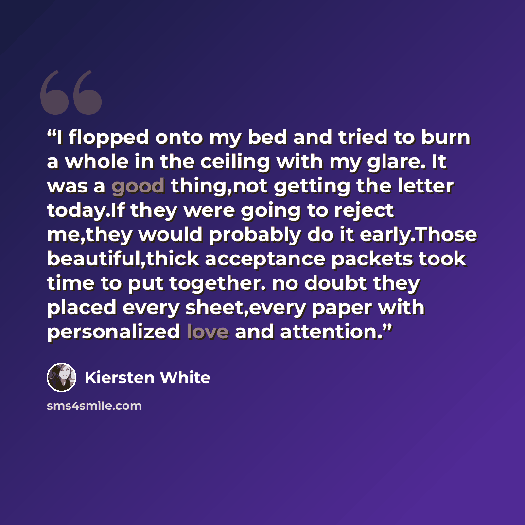 “I flopped onto my bed and tried to burn a whole in the ceiling with my glare. It was a good thing,not getting the letter today.If they were going to reject me,they would probably do it early.Those beautiful,thick acceptance packets took time to put together. no doubt they placed every sheet,every…” quote by Kiersten White