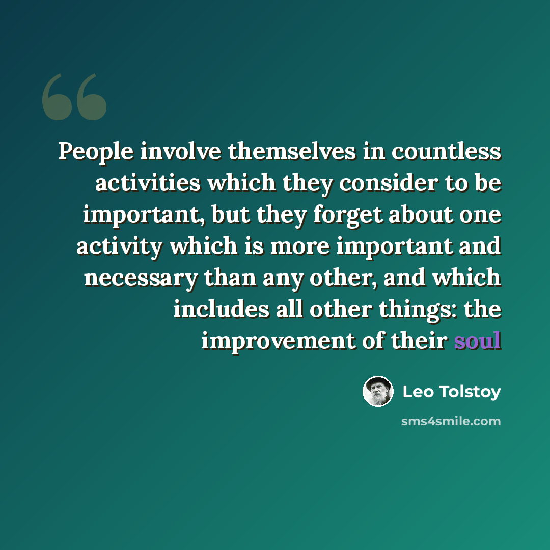 “People involve themselves in countless activities which they consider to be important, but they forget about one activity which is more important and necessary than any other, and which includes all other things: the improvement of their soul” quote by Leo Tolstoy