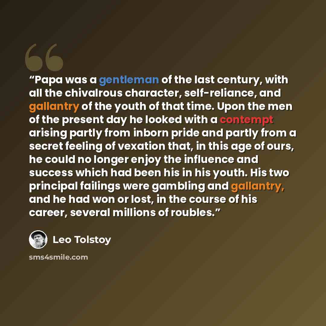 “Papa was a gentleman of the last century, with all the chivalrous character, self-reliance, and gallantry of the youth of that time. Upon the men of the present day he looked with a contempt arising partly from inborn pride and partly from a secret feeling of vexation that, in this age of ours, he…” quote by Leo Tolstoy