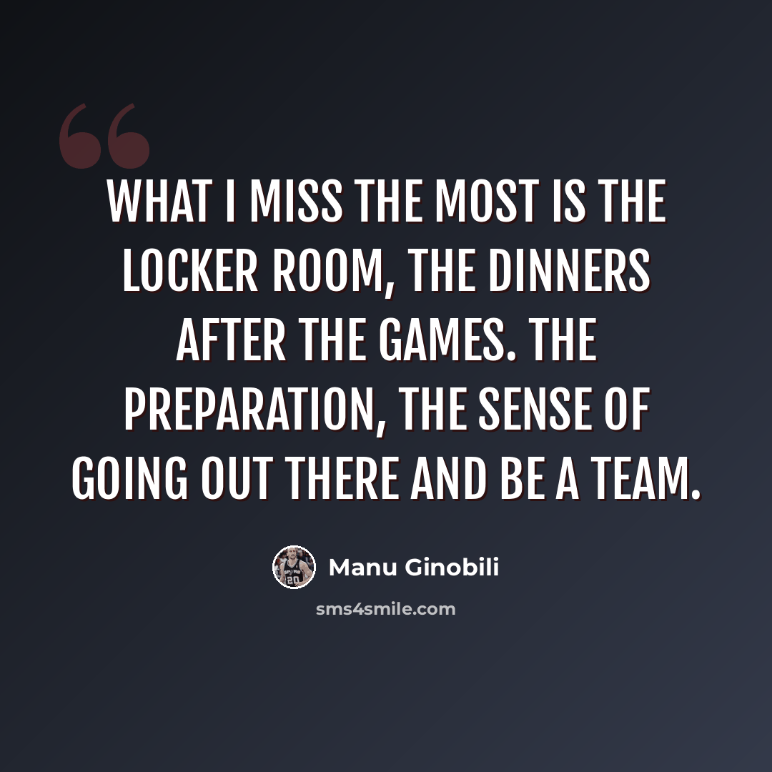 “What I miss the most is the locker room, the dinners after the games. The preparation, the sense of going out there and be a team.” quote by Manu Ginobili